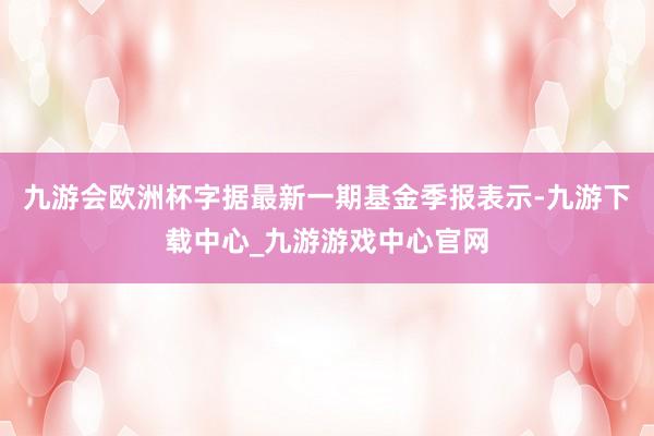九游会欧洲杯字据最新一期基金季报表示-九游下载中心_九游游戏中心官网