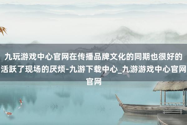 九玩游戏中心官网在传播品牌文化的同期也很好的活跃了现场的厌烦-九游下载中心_九游游戏中心官网