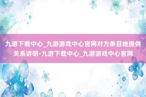 九游下载中心_九游游戏中心官网对方条目她提供关系讲明-九游下载中心_九游游戏中心官网