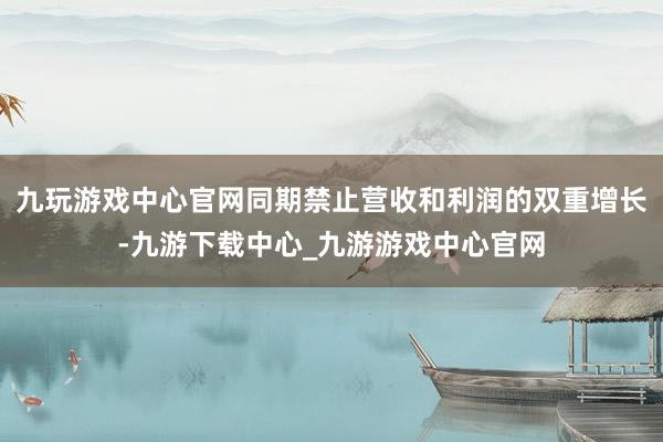 九玩游戏中心官网同期禁止营收和利润的双重增长-九游下载中心_九游游戏中心官网