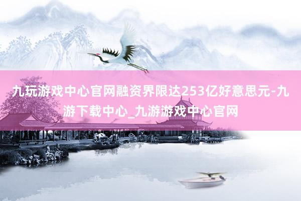 九玩游戏中心官网融资界限达253亿好意思元-九游下载中心_九游游戏中心官网