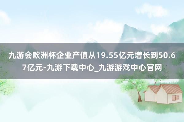 九游会欧洲杯企业产值从19.55亿元增长到50.67亿元-九游下载中心_九游游戏中心官网