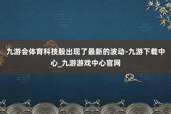 九游会体育科技股出现了最新的波动-九游下载中心_九游游戏中心官网