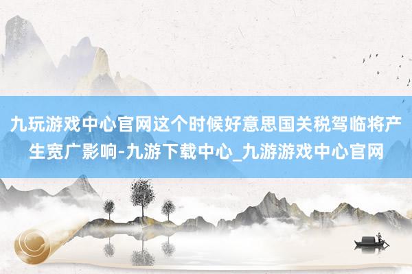 九玩游戏中心官网这个时候好意思国关税驾临将产生宽广影响-九游下载中心_九游游戏中心官网