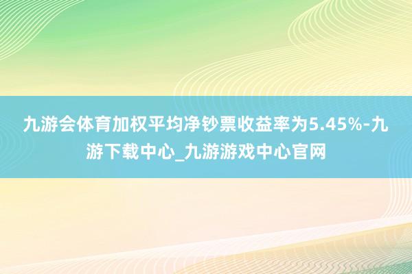 九游会体育加权平均净钞票收益率为5.45%-九游下载中心_九游游戏中心官网