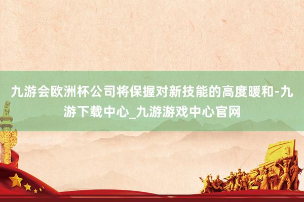 九游会欧洲杯公司将保握对新技能的高度暖和-九游下载中心_九游游戏中心官网