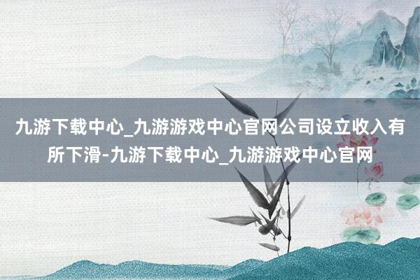 九游下载中心_九游游戏中心官网公司设立收入有所下滑-九游下载中心_九游游戏中心官网