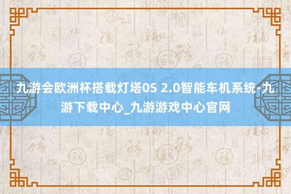九游会欧洲杯搭载灯塔0S 2.0智能车机系统-九游下载中心_九游游戏中心官网
