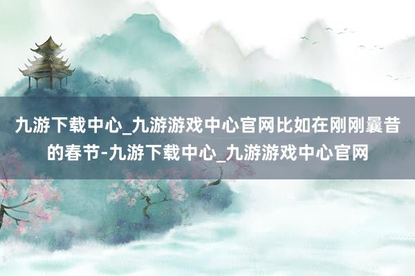 九游下载中心_九游游戏中心官网比如在刚刚曩昔的春节-九游下载中心_九游游戏中心官网