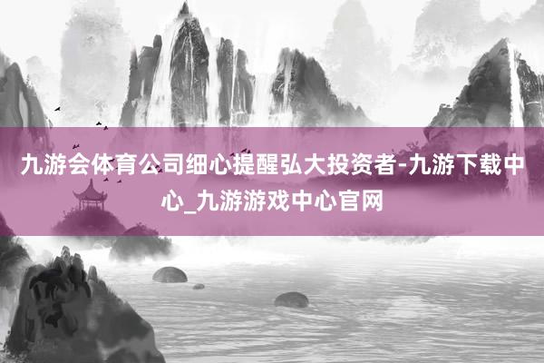 九游会体育公司细心提醒弘大投资者-九游下载中心_九游游戏中心官网