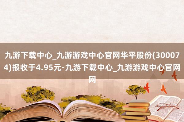 九游下载中心_九游游戏中心官网华平股份(300074)报收于4.95元-九游下载中心_九游游戏中心官网