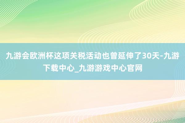 九游会欧洲杯这项关税活动也曾延伸了30天-九游下载中心_九游游戏中心官网