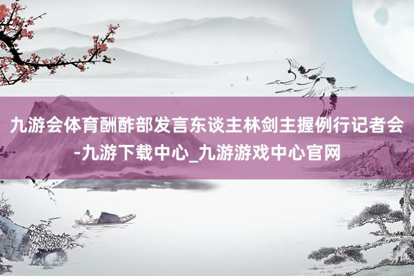 九游会体育酬酢部发言东谈主林剑主握例行记者会-九游下载中心_九游游戏中心官网