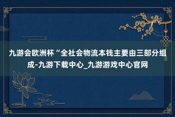 九游会欧洲杯　　“全社会物流本钱主要由三部分组成-九游下载中心_九游游戏中心官网
