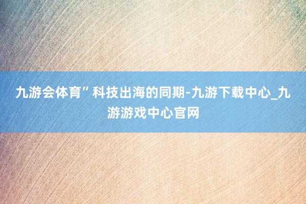 九游会体育”　　科技出海的同期-九游下载中心_九游游戏中心官网