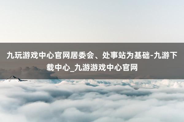 九玩游戏中心官网居委会、处事站为基础-九游下载中心_九游游戏中心官网