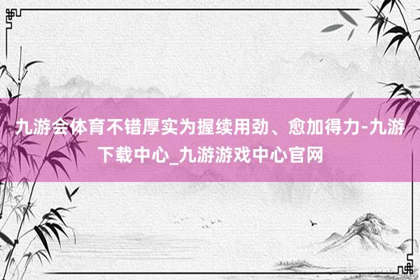 九游会体育不错厚实为握续用劲、愈加得力-九游下载中心_九游游戏中心官网