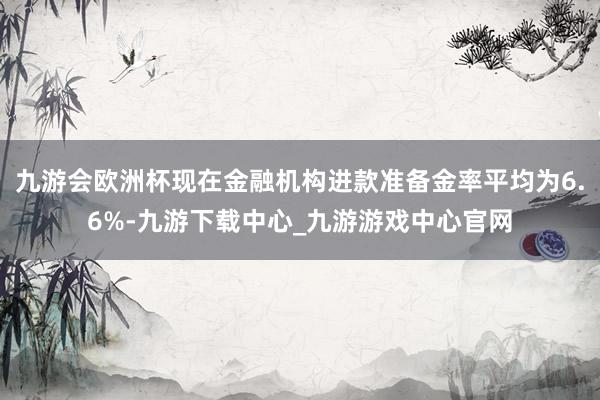 九游会欧洲杯现在金融机构进款准备金率平均为6.6%-九游下载中心_九游游戏中心官网