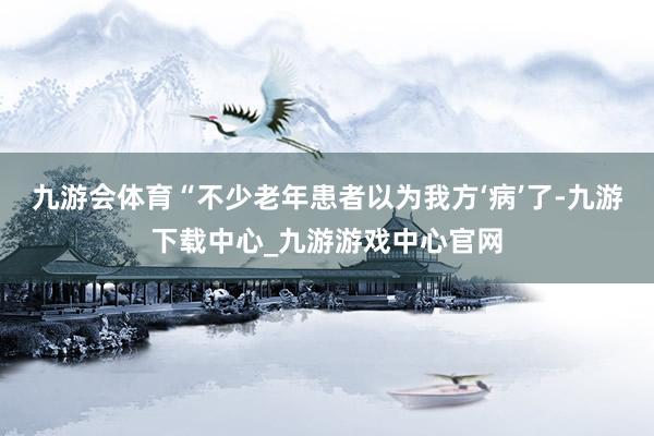 九游会体育“不少老年患者以为我方‘病’了-九游下载中心_九游游戏中心官网