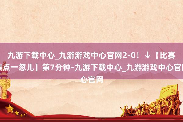 九游下载中心_九游游戏中心官网2-0！↓【比赛焦点一忽儿】第7分钟-九游下载中心_九游游戏中心官网