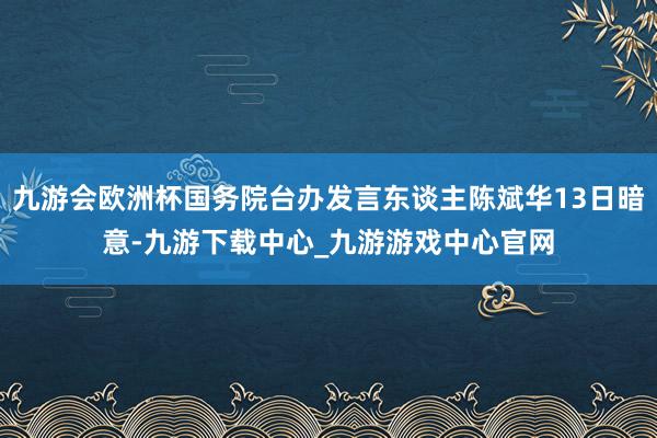 九游会欧洲杯国务院台办发言东谈主陈斌华13日暗意-九游下载中心_九游游戏中心官网