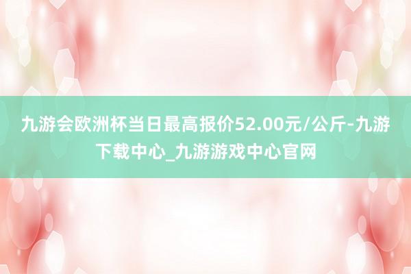 九游会欧洲杯当日最高报价52.00元/公斤-九游下载中心_九游游戏中心官网