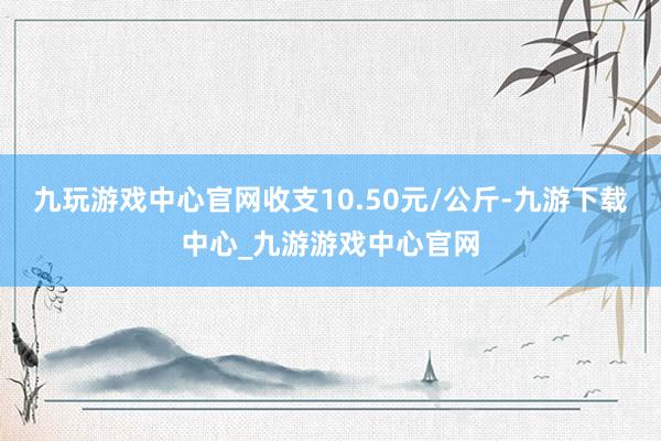 九玩游戏中心官网收支10.50元/公斤-九游下载中心_九游游戏中心官网