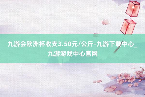 九游会欧洲杯收支3.50元/公斤-九游下载中心_九游游戏中心官网