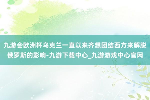 九游会欧洲杯乌克兰一直以来齐想团结西方来解脱俄罗斯的影响-九游下载中心_九游游戏中心官网