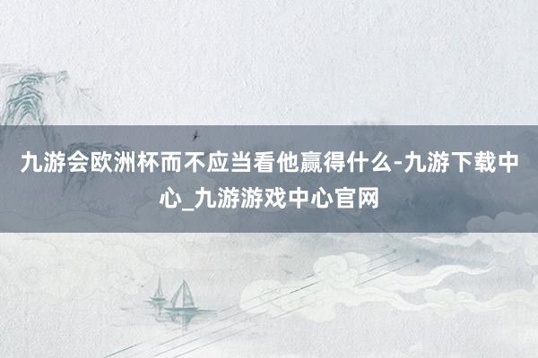 九游会欧洲杯而不应当看他赢得什么-九游下载中心_九游游戏中心官网