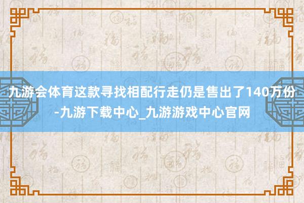 九游会体育这款寻找相配行走仍是售出了140万份-九游下载中心_九游游戏中心官网