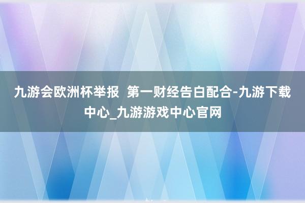 九游会欧洲杯举报  第一财经告白配合-九游下载中心_九游游戏中心官网