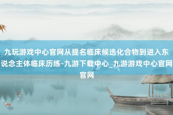 九玩游戏中心官网从提名临床候选化合物到进入东说念主体临床历练-九游下载中心_九游游戏中心官网
