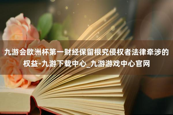 九游会欧洲杯第一财经保留根究侵权者法律牵涉的权益-九游下载中心_九游游戏中心官网