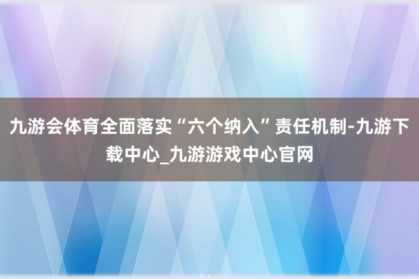 九游会体育全面落实“六个纳入”责任机制-九游下载中心_九游游戏中心官网
