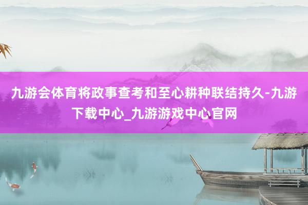 九游会体育将政事查考和至心耕种联结持久-九游下载中心_九游游戏中心官网