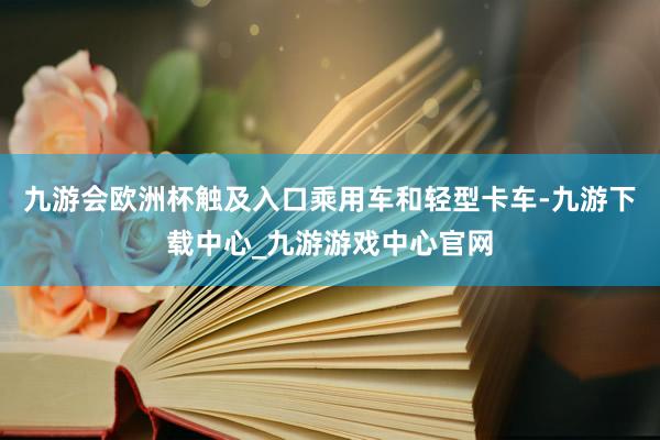 九游会欧洲杯触及入口乘用车和轻型卡车-九游下载中心_九游游戏中心官网