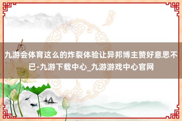 九游会体育这么的炸裂体验让异邦博主赞好意思不已-九游下载中心_九游游戏中心官网