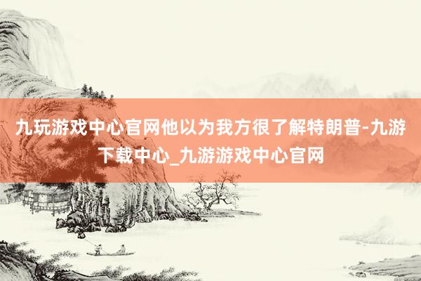 九玩游戏中心官网他以为我方很了解特朗普-九游下载中心_九游游戏中心官网