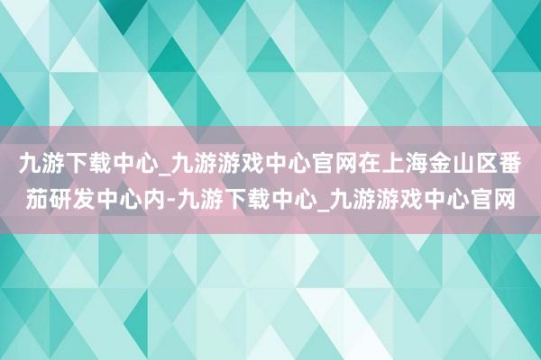 九游下载中心_九游游戏中心官网在上海金山区番茄研发中心内-九游下载中心_九游游戏中心官网