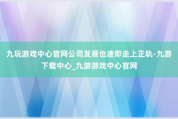九玩游戏中心官网公司发展也速即走上正轨-九游下载中心_九游游戏中心官网
