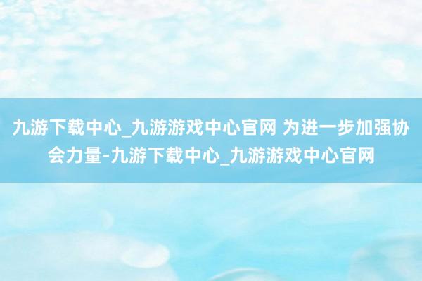 九游下载中心_九游游戏中心官网 为进一步加强协会力量-九游下载中心_九游游戏中心官网