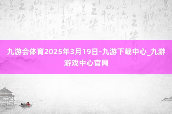 九游会体育2025年3月19日-九游下载中心_九游游戏中心官网