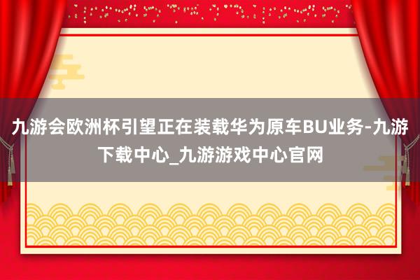 九游会欧洲杯引望正在装载华为原车BU业务-九游下载中心_九游游戏中心官网