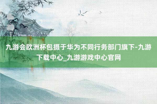 九游会欧洲杯包摄于华为不同行务部门旗下-九游下载中心_九游游戏中心官网