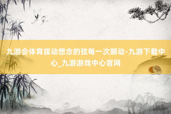 九游会体育拨动想念的弦每一次颤动-九游下载中心_九游游戏中心官网