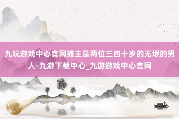 九玩游戏中心官网摊主是两位三四十岁的无垠的男人-九游下载中心_九游游戏中心官网