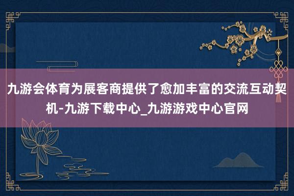 九游会体育为展客商提供了愈加丰富的交流互动契机-九游下载中心_九游游戏中心官网