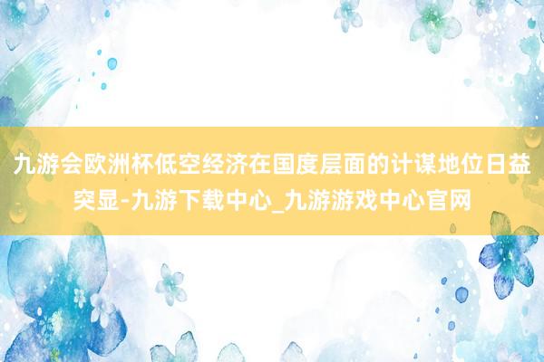 九游会欧洲杯低空经济在国度层面的计谋地位日益突显-九游下载中心_九游游戏中心官网