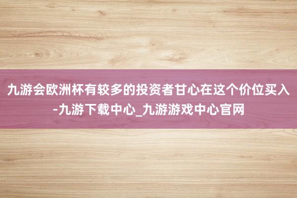 九游会欧洲杯有较多的投资者甘心在这个价位买入-九游下载中心_九游游戏中心官网